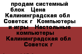 продам системный блок › Цена ­ 14 000 - Калининградская обл., Советск г. Компьютеры и игры » Настольные компьютеры   . Калининградская обл.,Советск г.